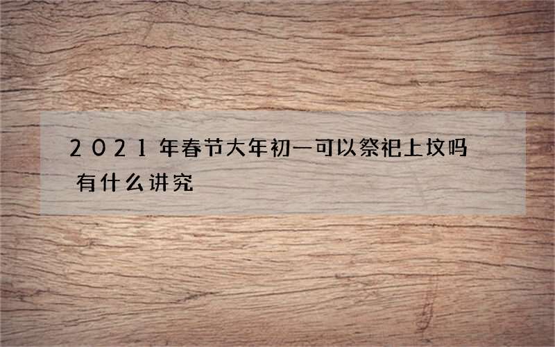 2021年春节大年初一可以祭祀上坟吗 有什么讲究
